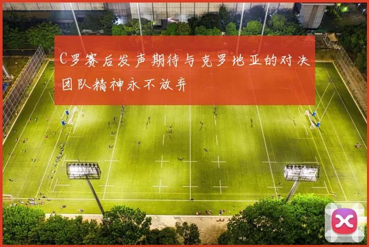 C罗赛后发声期待与克罗地亚的对决团队精神永不放弃