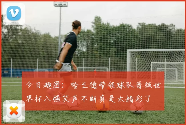 今日趣图：哈兰德带领球队晋级世界杯八强笑声不断真是太精彩了