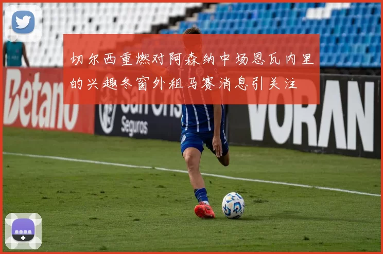 切尔西重燃对阿森纳中场恩瓦内里的兴趣冬窗外租马赛消息引关注