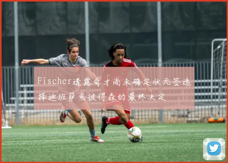 Fischer透露奇才尚未确定状元签选择迪班萨或彼得森的最终决定