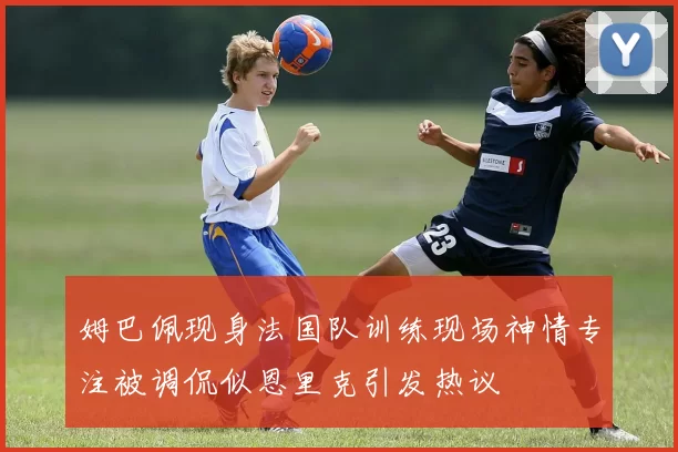 姆巴佩现身法国队训练现场神情专注被调侃似恩里克引发热议
